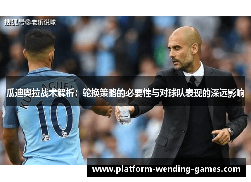 瓜迪奥拉战术解析：轮换策略的必要性与对球队表现的深远影响