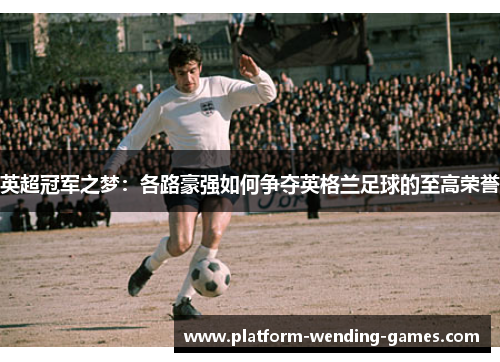 英超冠军之梦:各路豪强如何争夺英格兰足球的至高荣誉 英超冠军之梦:各路豪强如何争夺英格兰足球的至高荣誉