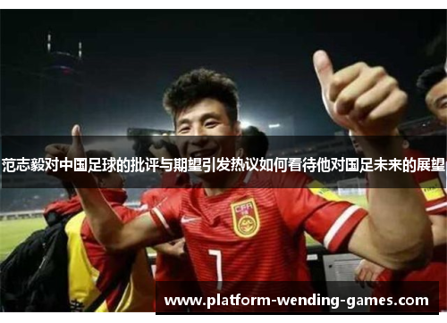 范志毅对中国足球的批评与期望引发热议如何看待他对国足未来的展望 范志毅对中国足球的批评与期望引发热议如何看待他对国足未来的展望