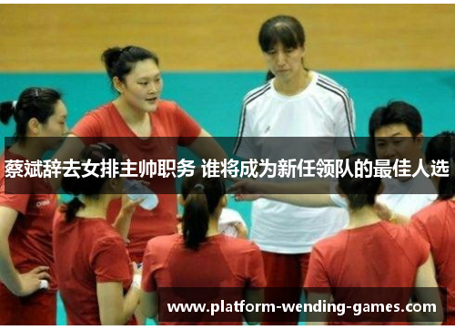 蔡斌辞去女排主帅职务 谁将成为新任领队的最佳人选 蔡斌辞去女排主帅职务 谁将成为新任领队的最佳人选