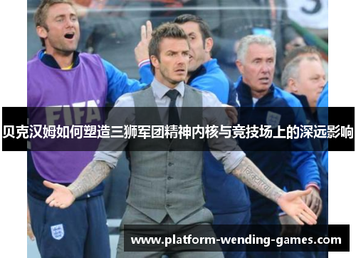 贝克汉姆如何塑造三狮军团精神内核与竞技场上的深远影响 贝克汉姆如何塑造三狮军团精神内核与竞技场上的深远影响