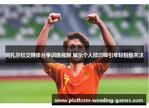 阿扎尔社交媒体分享训练视频 展示个人技巧吸引年轻粉丝关注