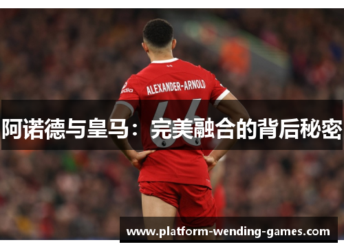 阿诺德与皇马:完美融合的背后秘密 阿诺德与皇马:完美融合的背后秘密