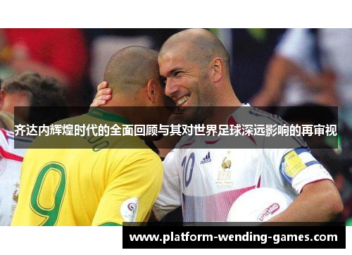 齐达内辉煌时代的全面回顾与其对世界足球深远影响的再审视