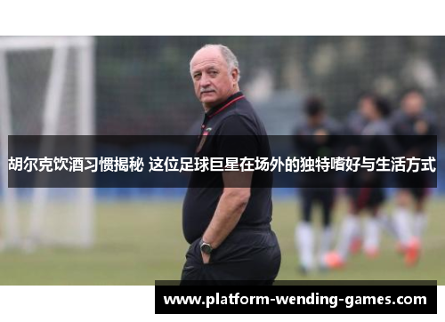 胡尔克饮酒习惯揭秘 这位足球巨星在场外的独特嗜好与生活方式