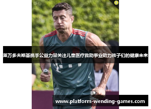 莱万多夫斯基携手公益力量关注儿童医疗救助事业助力孩子们的健康未来