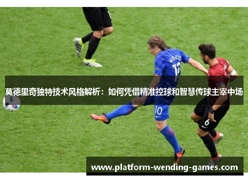 莫德里奇独特技术风格解析：如何凭借精准控球和智慧传球主宰中场