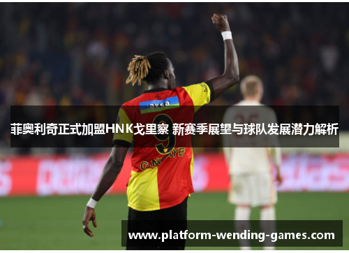 菲奥利奇正式加盟HNK戈里察 新赛季展望与球队发展潜力解析 菲奥利奇正式加盟HNK戈里察 新赛季展望与球队发展潜力解析