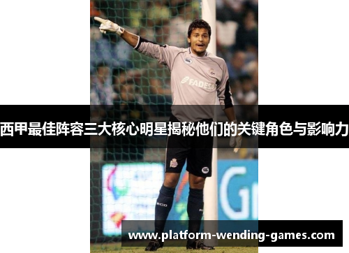 西甲最佳阵容三大核心明星揭秘他们的关键角色与影响力 西甲最佳阵容三大核心明星揭秘他们的关键角色与影响力