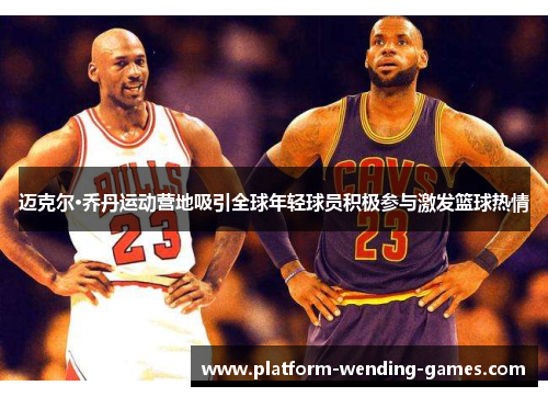 迈克尔·乔丹运动营地吸引全球年轻球员积极参与激发篮球热情