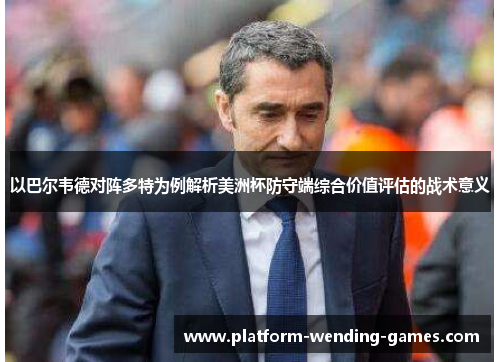 以巴尔韦德对阵多特为例解析美洲杯防守端综合价值评估的战术意义 以巴尔韦德对阵多特为例解析美洲杯防守端综合价值评估的战术意义