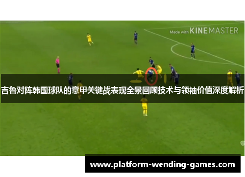 吉鲁对阵韩国球队的意甲关键战表现全景回顾技术与领袖价值深度解析 吉鲁对阵韩国球队的意甲关键战表现全景回顾技术与领袖价值深度解析