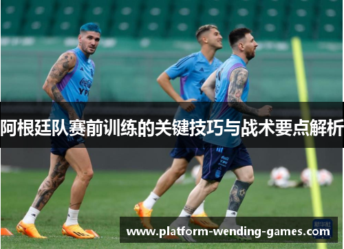 阿根廷队赛前训练的关键技巧与战术要点解析