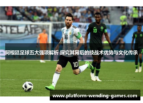 阿根廷足球五大强项解析 探究其背后的技战术优势与文化传承