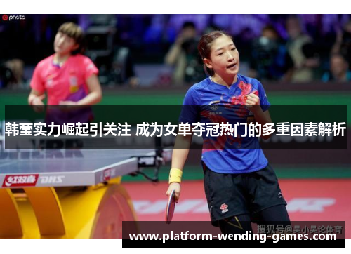 韩莹实力崛起引关注 成为女单夺冠热门的多重因素解析