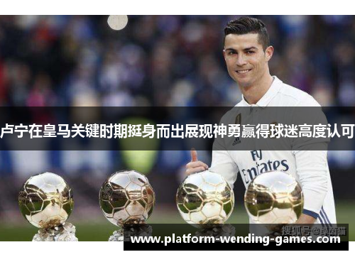 卢宁在皇马关键时期挺身而出展现神勇赢得球迷高度认可