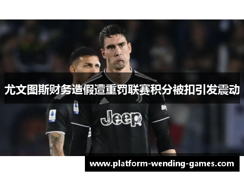 尤文图斯财务造假遭重罚联赛积分被扣引发震动
